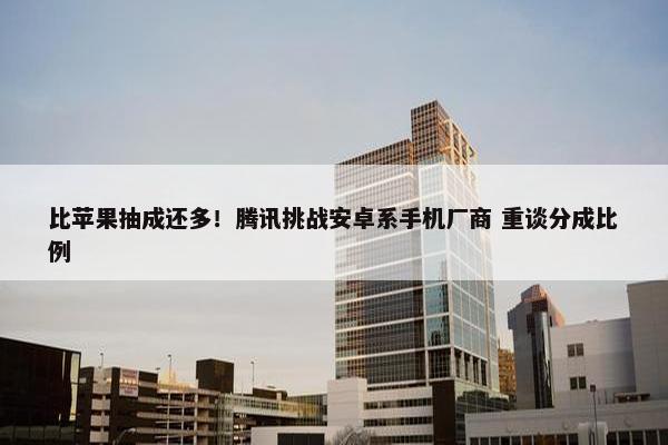 比苹果抽成还多！腾讯挑战安卓系手机厂商 重谈分成比例