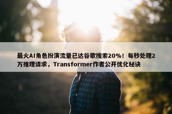 最火AI角色扮演流量已达谷歌搜索20%！每秒处理2万推理请求，Transformer作者公开优化秘诀