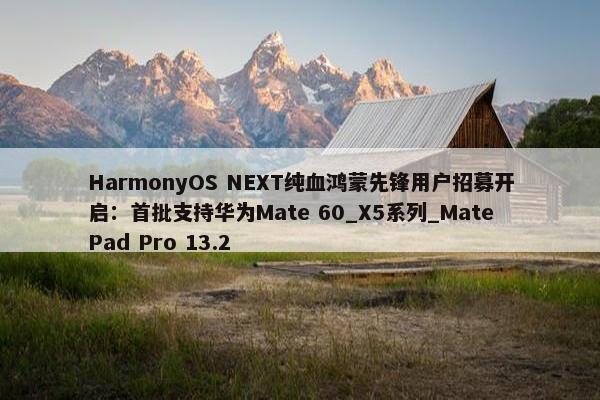 HarmonyOS NEXT纯血鸿蒙先锋用户招募开启：首批支持华为Mate 60_X5系列_MatePad Pro 13.2