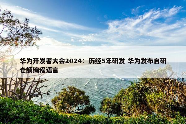 华为开发者大会2024：历经5年研发 华为发布自研仓颉编程语言