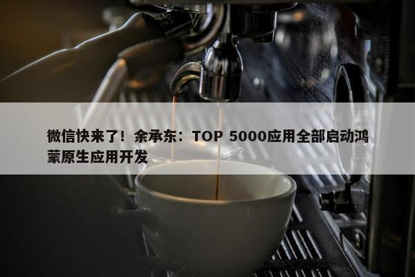 微信快来了！余承东：TOP 5000应用全部启动鸿蒙原生应用开发