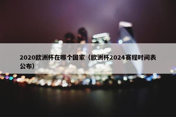 2020欧洲杯在哪个国家（欧洲杯2024赛程时间表公布）