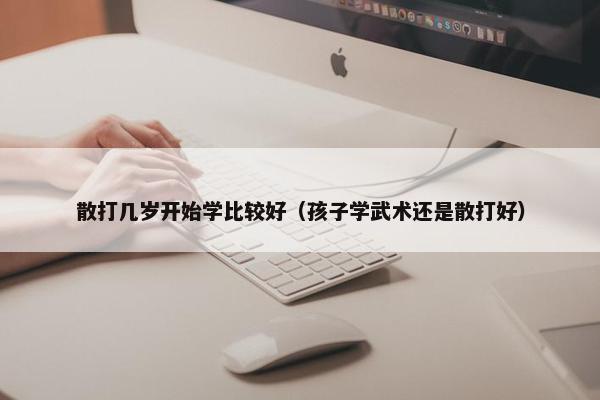 散打几岁开始学比较好（孩子学武术还是散打好）