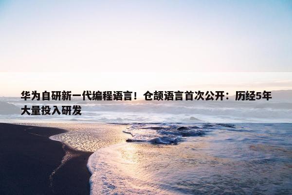 华为自研新一代编程语言！仓颉语言首次公开：历经5年大量投入研发