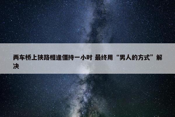 两车桥上狭路相逢僵持一小时 最终用“男人的方式”解决