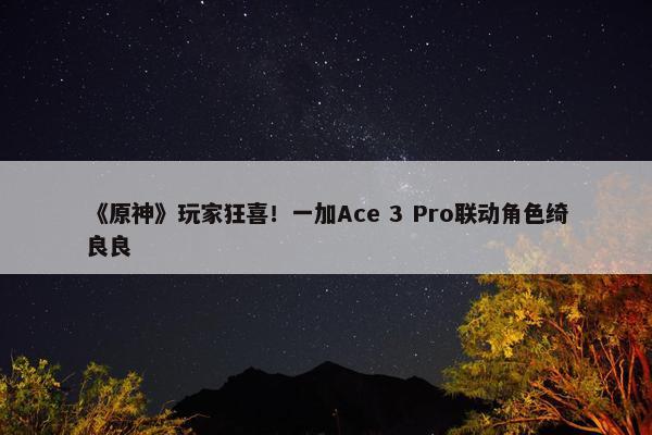 《原神》玩家狂喜！一加Ace 3 Pro联动角色绮良良