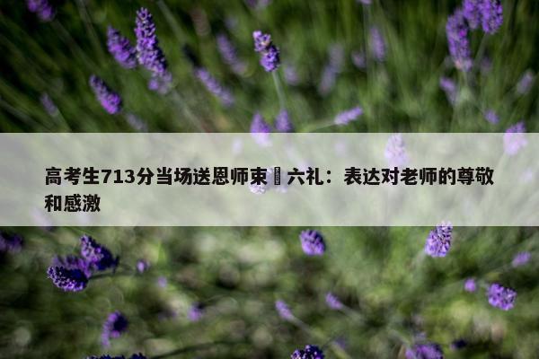 高考生713分当场送恩师束脩六礼：表达对老师的尊敬和感激