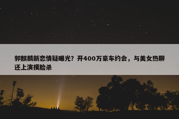 郭麒麟新恋情疑曝光？开400万豪车约会，与美女热聊还上演摸脸杀