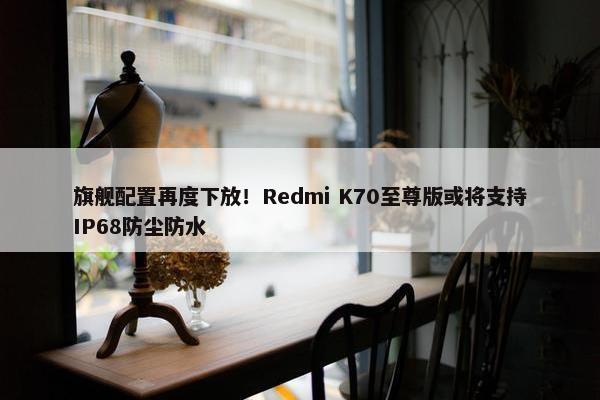 旗舰配置再度下放！Redmi K70至尊版或将支持IP68防尘防水