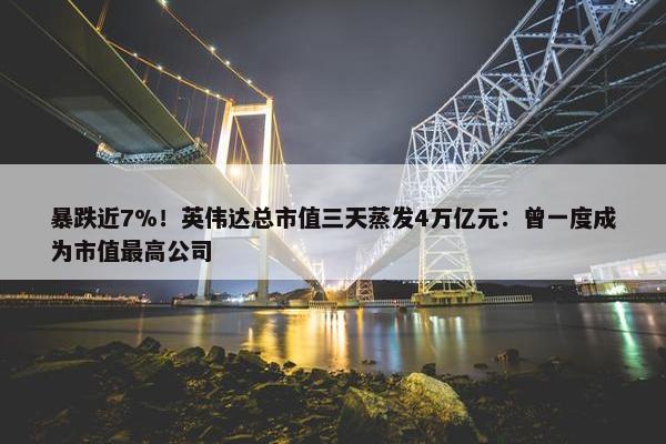 暴跌近7%！英伟达总市值三天蒸发4万亿元：曾一度成为市值最高公司