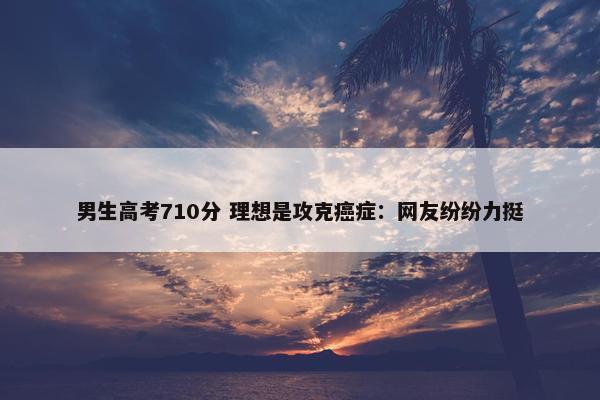 男生高考710分 理想是攻克癌症：网友纷纷力挺