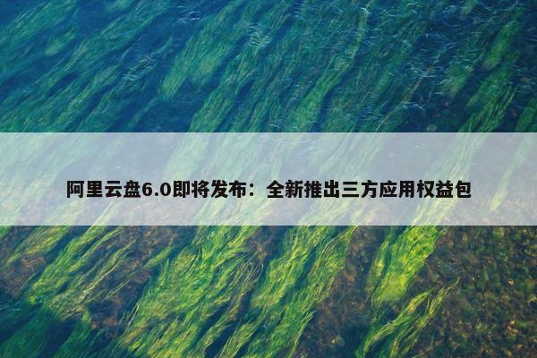 阿里云盘6.0即将发布：全新推出三方应用权益包