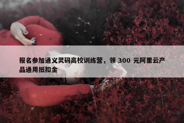 报名参加通义灵码高校训练营，领 300 元阿里云产品通用抵扣金