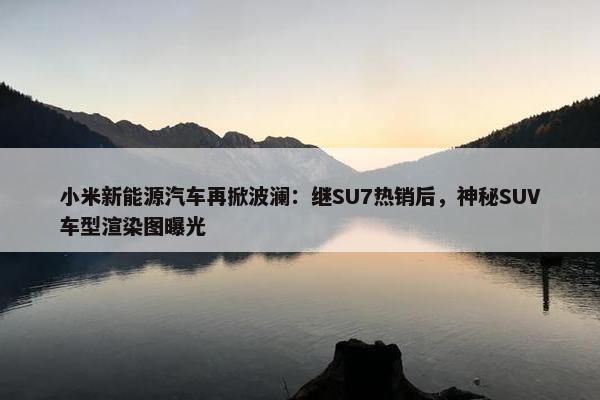 小米新能源汽车再掀波澜：继SU7热销后，神秘SUV车型渲染图曝光