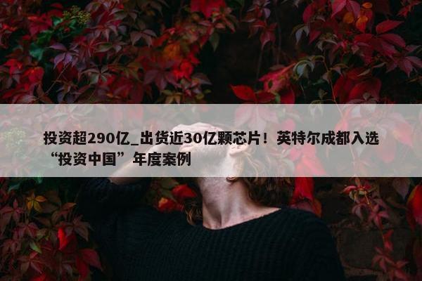 投资超290亿_出货近30亿颗芯片！英特尔成都入选“投资中国”年度案例