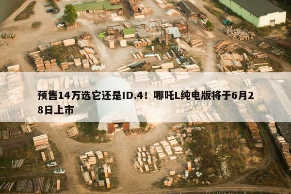 预售14万选它还是ID.4！哪吒L纯电版将于6月28日上市