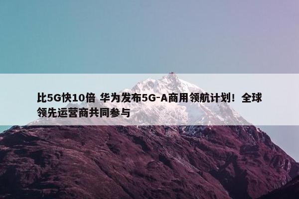 比5G快10倍 华为发布5G-A商用领航计划！全球领先运营商共同参与