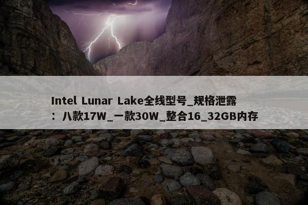 Intel Lunar Lake全线型号_规格泄露：八款17W_一款30W_整合16_32GB内存