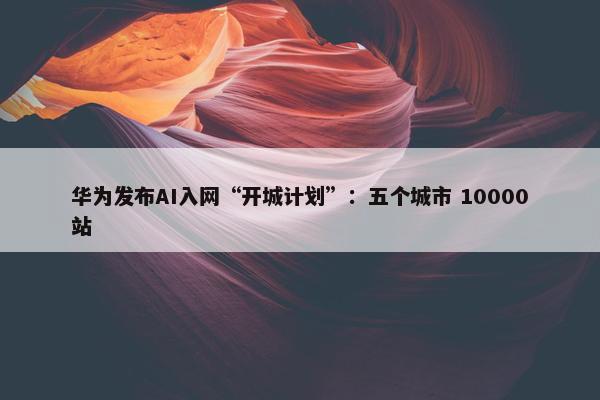 华为发布AI入网“开城计划”：五个城市 10000站