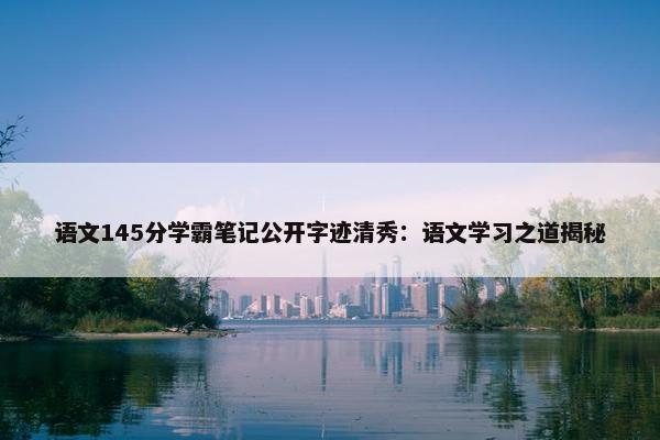 语文145分学霸笔记公开字迹清秀：语文学习之道揭秘