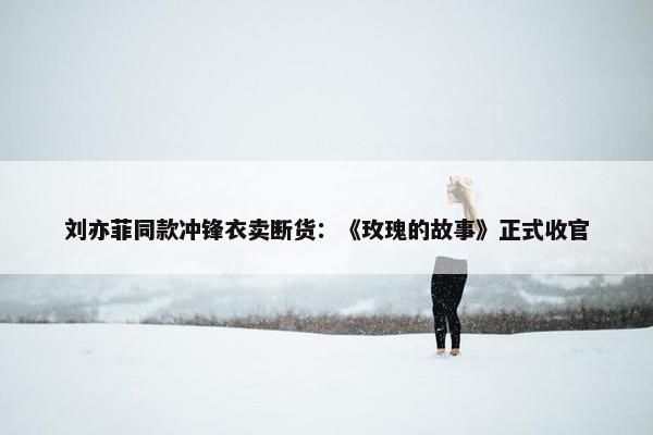 刘亦菲同款冲锋衣卖断货：《玫瑰的故事》正式收官