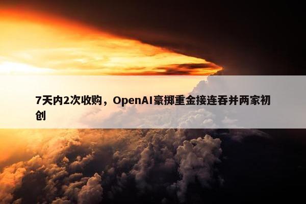 7天内2次收购，OpenAI豪掷重金接连吞并两家初创