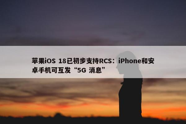 苹果iOS 18已初步支持RCS：iPhone和安卓手机可互发“5G 消息”