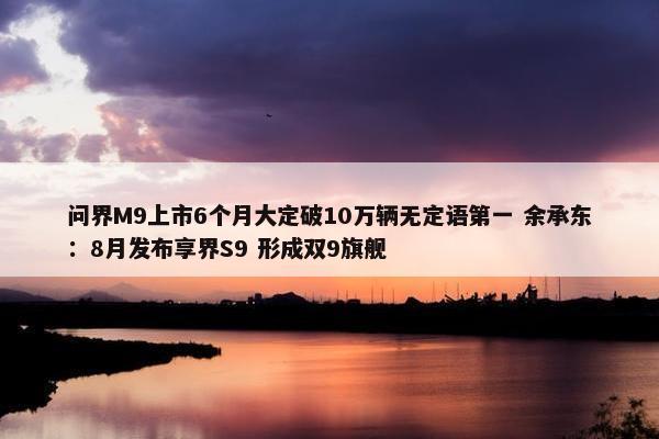 问界M9上市6个月大定破10万辆无定语第一 余承东：8月发布享界S9 形成双9旗舰