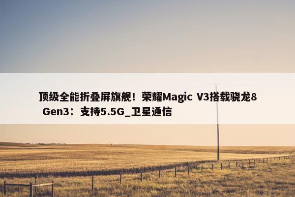 顶级全能折叠屏旗舰！荣耀Magic V3搭载骁龙8 Gen3：支持5.5G_卫星通信