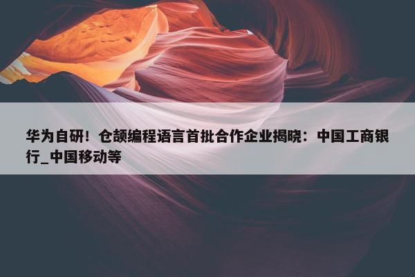 华为自研！仓颉编程语言首批合作企业揭晓：中国工商银行_中国移动等