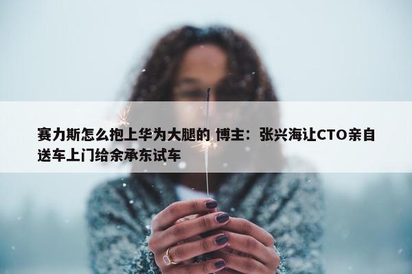 赛力斯怎么抱上华为大腿的 博主：张兴海让CTO亲自送车上门给余承东试车