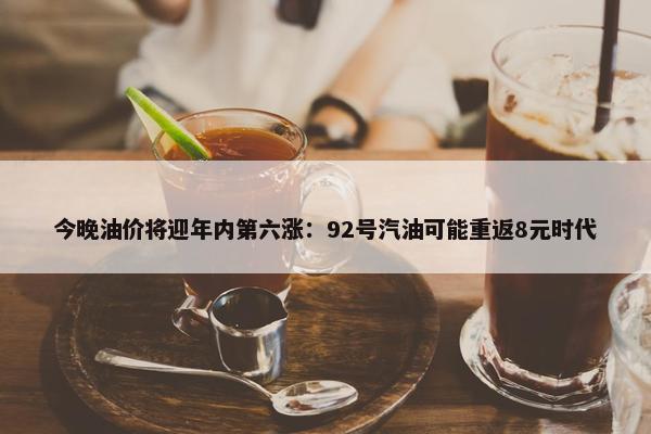 今晚油价将迎年内第六涨：92号汽油可能重返8元时代