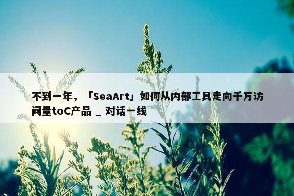 不到一年，「SeaArt」如何从内部工具走向千万访问量toC产品 _ 对话一线