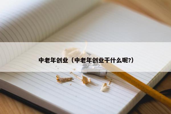 中老年创业（中老年创业干什么呢?）