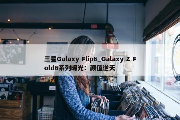 三星Galaxy Flip6_Galaxy Z Fold6系列曝光：颜值逆天