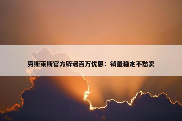 劳斯莱斯正式辟谣百万优惠：销量稳定不愁卖