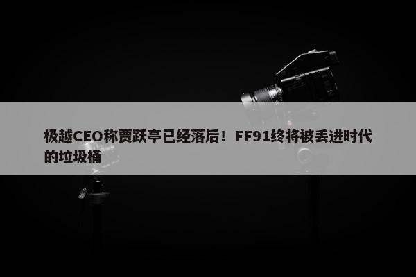 极越CEO称贾跃亭已经落后！FF91终将被丢进时代的垃圾桶