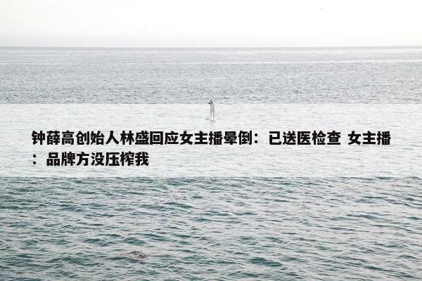 钟薛高创始人林盛回应女主播晕倒：已送医检查 女主播：品牌方没压榨我