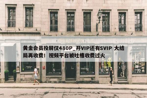 黄金会员投屏仅480P_开VIP还有SVIP 大结局再收费！视屏平台被吐槽收费过火