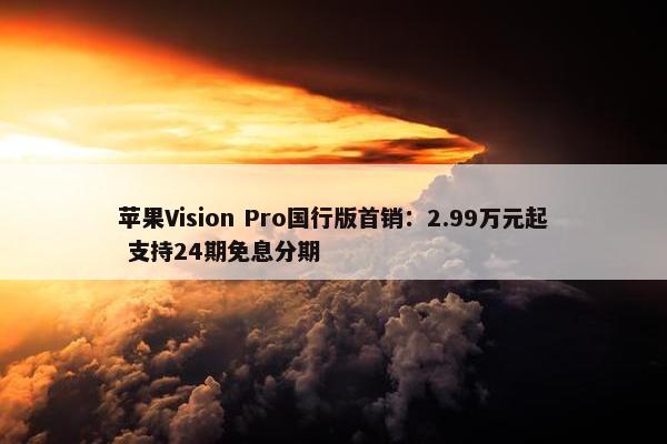 苹果Vision Pro国行版首销：2.99万元起 支持24期免息分期