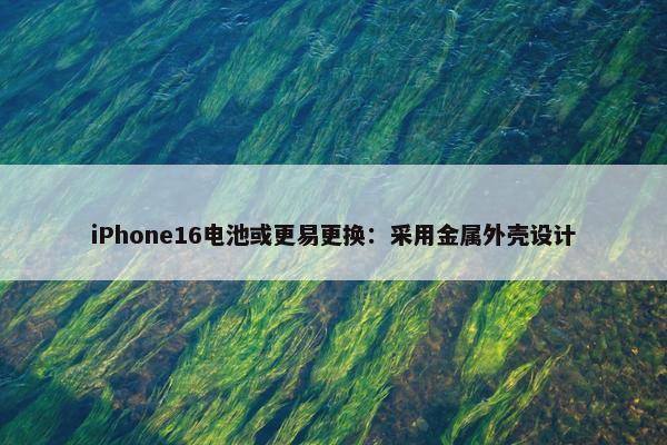 iPhone16电池或更易更换：采用金属外壳设计