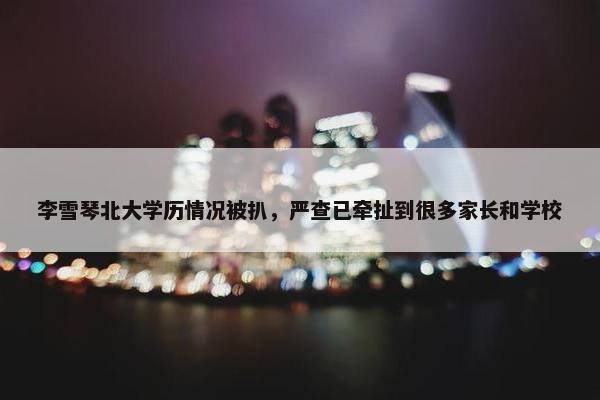 李雪琴北大学历情况被扒，严查已牵扯到很多家长和学校