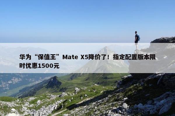 华为“保值王”Mate X5降价了！指定配置版本限时优惠1500元