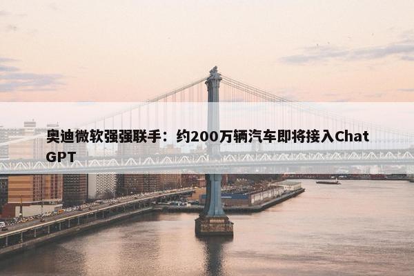 奥迪微软强强联手：约200万辆汽车即将接入ChatGPT