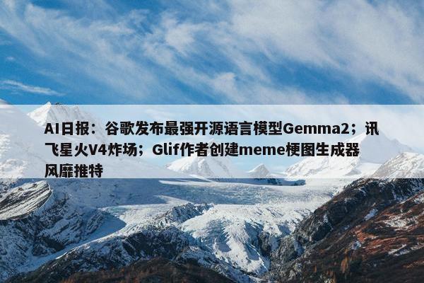 AI日报：谷歌发布最强开源语言模型Gemma2；讯飞星火V4炸场；Glif作者创建meme梗图生成器风靡推特