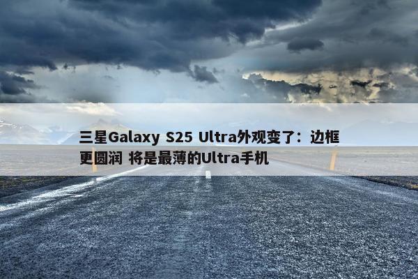 三星Galaxy S25 Ultra外观变了：边框更圆润 将是最薄的Ultra手机