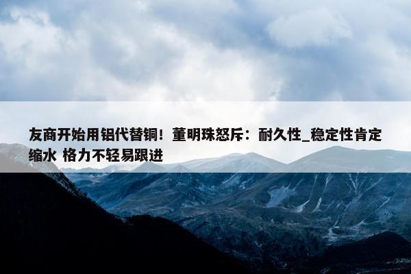 友商开始用铝代替铜！董明珠怒斥：耐久性_稳定性肯定缩水 格力不轻易跟进