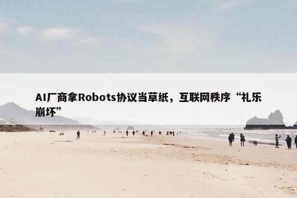 AI厂商拿Robots协议当草纸，互联网秩序“礼乐崩坏”