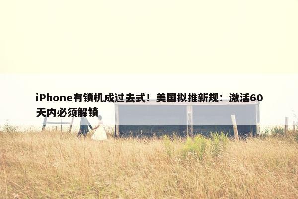 iPhone有锁机成过去式！美国拟推新规：激活60天内必须解锁