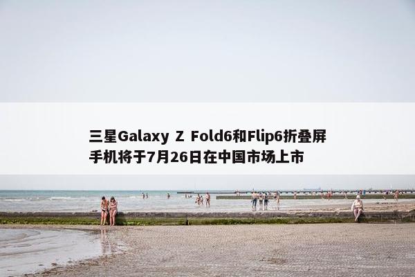 三星Galaxy Z Fold6和Flip6折叠屏手机将于7月26日在中国市场上市